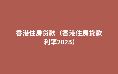 香港住房贷款（香港住房贷款利率2023）