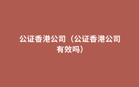 公证香港公司（公证香港公司有效吗）